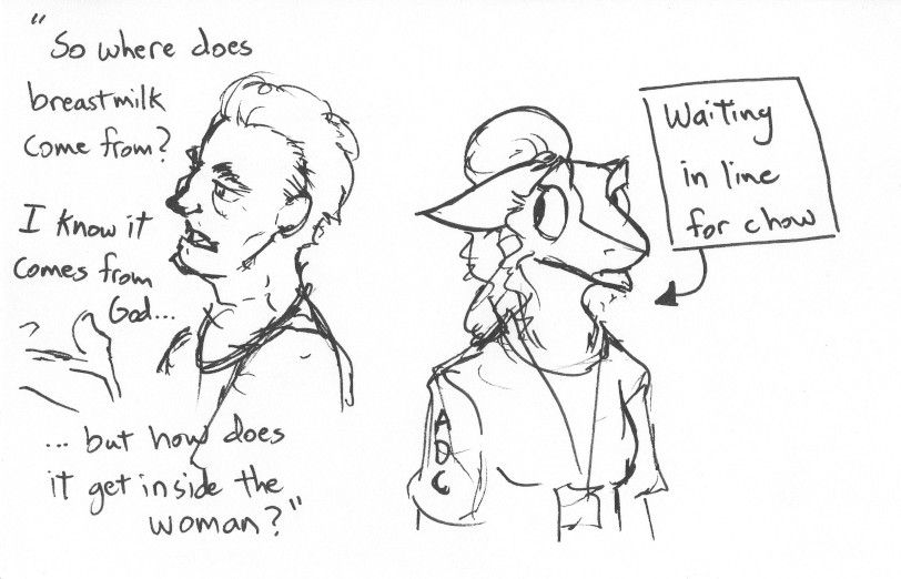 Sisk stands in line for chow, glancing nervously to an old guy next to her who is talking to someone else, saying "So where does breastmilk come from? I know it comes from God,, but how does it get inside the woman?"