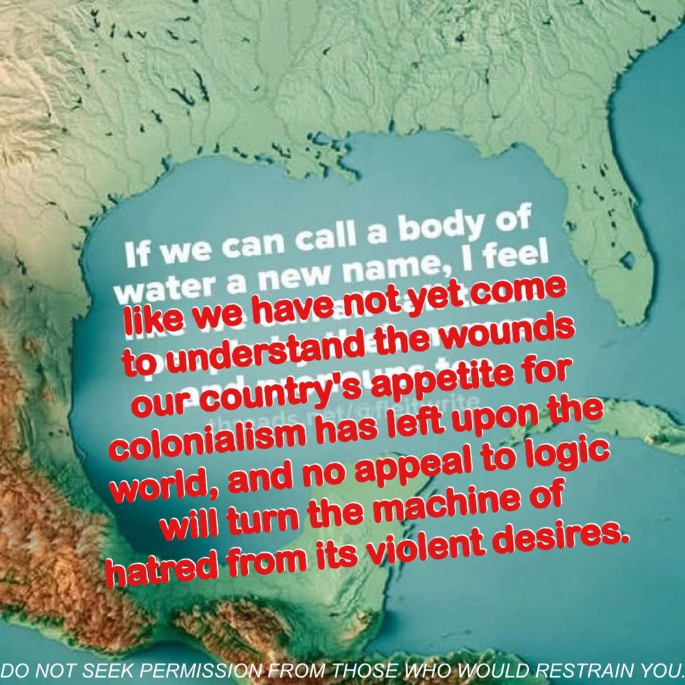 map of the gulf of mexico. The original text of the meme says: "If we can call a body of water a new name, I feel like we can all call trans people by their name and pronouns too." The edited text on top of the original meme says "If we can call a body of water by a new name, I feel like we have not yet come to understand the wounds our country's appetite for colonialism has left upon the world, and no appeal to logic will turn the machine of hatred from its violent desires. Do not seek permission from those who would restrain you."
