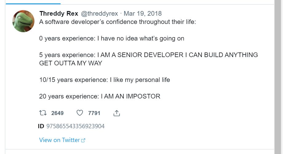 Screenshot of tweet.

A software developer's confidence throughout their life:

0 years experience: I have no idea what's going on.

5 years experience: I AM A SENIOR DEVELOPER I CAN BUILD ANYTHING GET OUTTA MY WAY

10/15 years experience: I like my personal life.

20 years experience: I AM AN IMPOSTOR