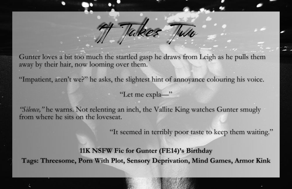 Text overlaying a black and white image of two hands, touching wrist-to-wrist, reaching toward the water's surface. Text reads:

It Takes Two

Gunter loves a bit too much the startled gasp he draws from Leigh as he pulls them away by their hair, now looming over them.

“Impatient, aren’t we?” he asks, the slightest hint of annoyance colouring his voice.

“Let me expla—”

“Silence,” he warns. Not relenting an inch, the Vallite King watches Gunter smugly from where he sits on the loveseat.

“It seemed in terribly poor taste to keep them waiting.”

11K NSFW Fic for Gunter (FE14)’s Birthday

Tags: Threesome, Porn With Plot, Sensory Deprivation, Mind Games, Armor Kink