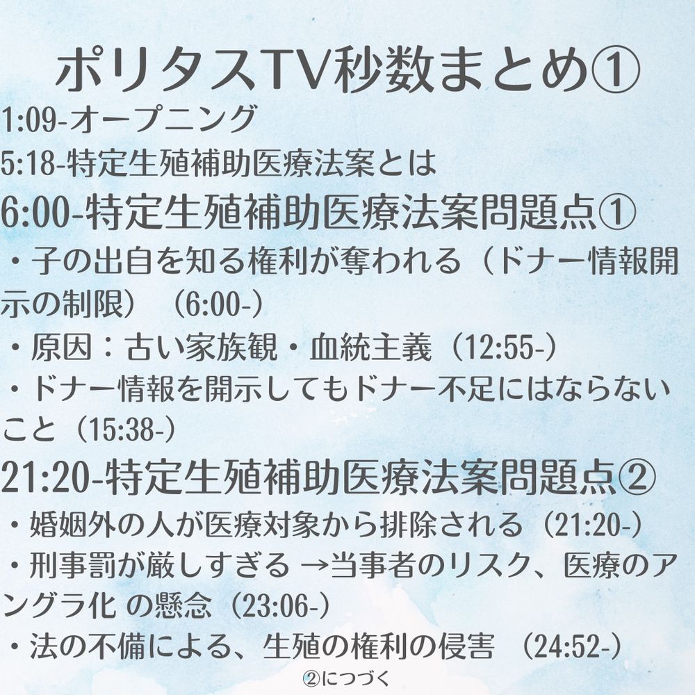1:09-オープニング
5:18-特定生殖補助医療法案とは
6:00-特定生殖補助医療法案問題点①
・子の出自を知る権利が奪われる（ドナー情報開示の制限）（6:00-）
・原因：古い家族観・血統主義（12:55-）
・ドナー情報を開示してもドナー不足にはならない（15:38-）
21:20-特定生殖補助医療法案問題点②
・婚姻外の人が医療対象から排除される（21:20-）
・刑事罰が厳しすぎる
　　　　　→当事者のリスク、医療のアングラ化 の懸念（23:06-）
・法の不備による、生殖の権利の侵害 （24:52-）
・平等権の侵害（26:58-）
・「家族の形」だけを守るグロテスクさ（29:38-）