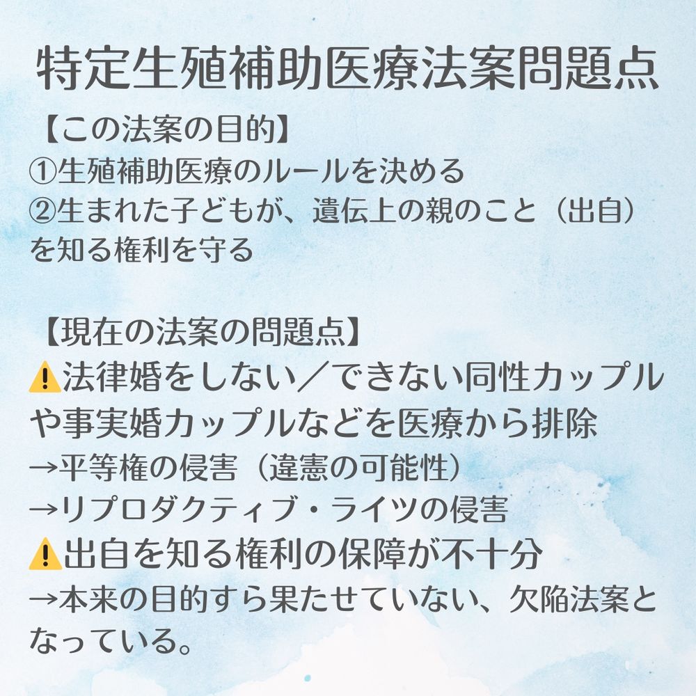 特定生殖補助医療法案
【この法案の目的】 
①生殖補助医療のルールを決める 
②生まれた子どもが、遺伝上の親のこと（出自）を知る権利を守る
 【現在の法案の問題点】 
⚠️法律婚をしない／できない同性カップルや事実婚カップルなどを医療から排除 
→平等権の侵害（違憲の可能性） 
→リプロダクティブ・ライツの侵害 
⚠️出自を知る権利の保障が不十分 
→本来の目的すら果たせていない、欠陥法案となっている。

法案修正を求めるネット署名はこちらです。
https://chng.it/Yh6GhY4Tpx
🔁 リポストで拡散を！この問題を広めてください！