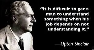 "It is difficult to get a man to understand something, when his salary depends on his not understanding it.” - Upton Sinclair