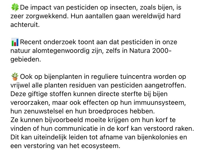 De impact van pesticiden op insecten, zoals bijen, is zeer zorgwekkend. Hun aantallen gaan wereldwijd hard achteruit. Recent onderzoek toont aan dat pesticiden in onze natuur alomtegenwoordig zijn, zelfs in Natura 2000-gebieden. Ook op bijenplanten in reguliere tuincentra worden op vrijwel alle planten residuen van pesticiden aangetroffen. Deze giftige stoffen kunnen directe sterfte bij bijen veroorzaken, maar ook effecten op hun immuunsysteem, hun zenuwstelsel en hun broedproces hebben. Ze kunnen bijvoorbeeld moeite krijgen om hun korf te vinden of hun communicatie in de korf kan verstoord raken. Dit kan uiteindelijk leiden tot afname van bijenkolonies en een verstoring van het ecosysteem. 