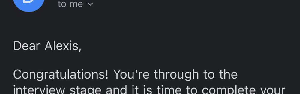 cropped text from an email which reads
Dear Alexis,
Congratulations! You're through to the interview stage and it is time to complete your (text cuts off here)