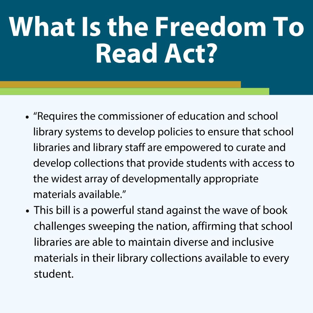 What Is the Freedom To Read Act? 
“Requires the commissioner of education and school library systems to develop policies to ensure that school libraries and library staff are empowered to curate and develop collections that provide students with access to the widest array of developmentally appropriate materials available.”
This bill is a powerful stand against the wave of book challenges sweeping the nation, affirming that school libraries are able to maintain diverse and inclusive materials in their library collections available to every student. 