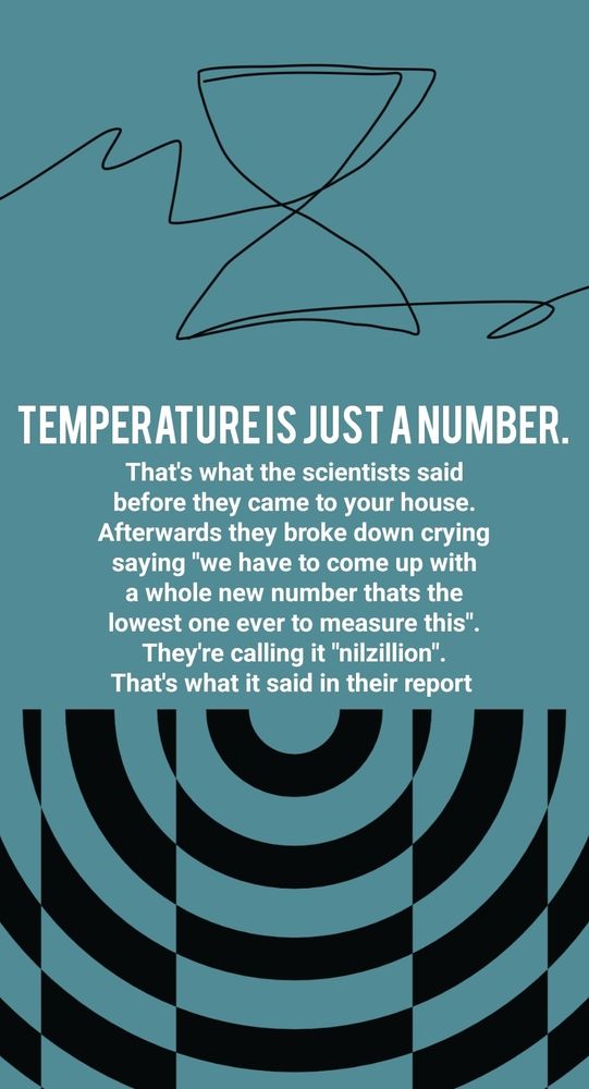 TEMPERATURE IS JUST A NUMBER.
That's what the scientists said before they came to your house.
Afterwards they broke down crying saying "we have to come up with a whole new number thats the lowest one ever to measure this".
They're calling it "nilzillion". That's what it said in their report
