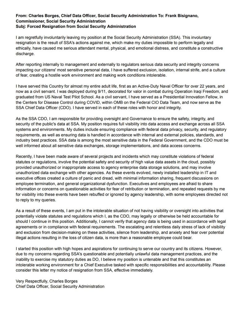 29 August 2025 From: Charles Borges, Chief Data Officer, Social Security Administration To: Frank Bisignano, Commissioner, Social Security Administration Subj: Forced Resignation from Social Security Administration I am regretfully involuntarily leaving my position at the Social Security Administration (SSA). This involuntary resignation is the result of SSA's actions against me, which make my duties impossible to perform legally and ethically, have caused me serious attendant mental, physical, and emotional distress, and constitute a constructive discharge. After reporting internally to management and externally to regulators serious data security and integrity concerns impacting our citizens' most sensitive personal data, I have suffered exclusion, isolation, internal strife, and a culture of fear, creating a hostile work environment and making work conditions intolerable. I have served this Country for almost my entire adult life, first as an Active-Duty Naval Officer for over 22 years, and now as a civil servant. I was deployed during 9/11, decorated for valor in combat during Operation Iraqi Freedom, and graduated from US Naval Test Pilot School. As a civil servant, I have served as a Presidential Innovation Fellow, in the Centers for Disease Control during COVID, within OMB on the Federal CIO Data Team, and now serve as the SSA Chief Data Officer (CDO). I have served in each of these roles with honor and integrity. [Continued in posts to follow]
