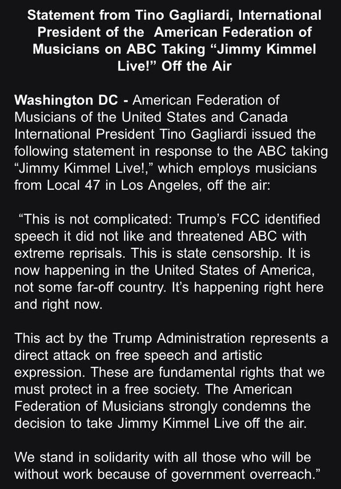 Statement from Tino Gagliardi, International President of the American Federation of Musicians on ABC Taking "Jimmy Kimmel
Live!" Off the Air

Washington DC - American Federation of Musicians of the United States and Canada International President Tino Gagliardi issued the following statement in response to the ABC taking "Jimmy Kimmel Live!," which employs musicians from Local 47 in Los Angeles, off the air:

"This is not complicated: Trump's FCC identified speech it did not like and threatened ABC with extreme reprisals. This is state censorship. It is now happening in the United States of America, not some far-off country. It's happening right here and right now.

This act by the Trump Administration represents a direct attack on free speech and artistic expression. These are fundamental rights that we must protect in a free society. The American Federation of Musicians strongly condemns the decision to take Jimmy Kimmel Live off the air.
We stand in solidarity with all those who will be without work because of government overreach."