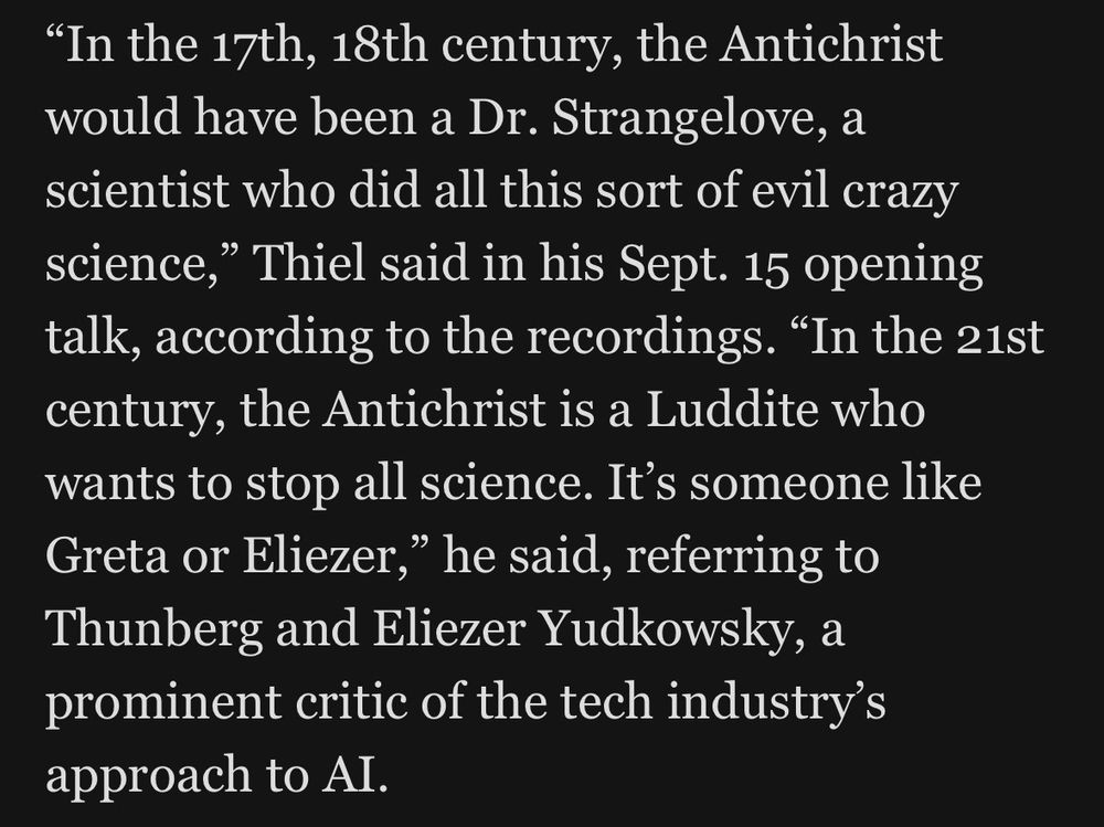 "In the 17th, 18th century, the Antichrist would have been a Dr. Strangelove, a scientist who did all this sort of evil crazy science," Thiel said in his Sept. 15 opening talk, according to the recordings. "In the 21st century, the Antichrist is a Luddite who wants to stop all science. It's someone like Greta or Eliezer," he said, referring to Thunberg and Eliezer Yudkowsky, a prominent critic of the tech industry's approach to AI.