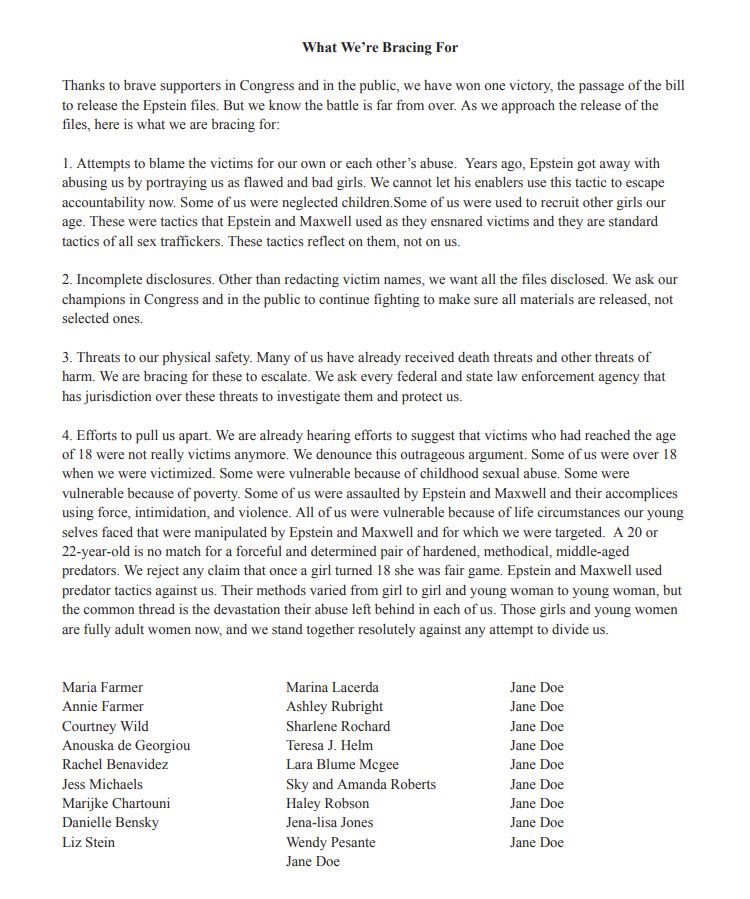A 20 or 22-year-old is no match for a forceful and determined pair of hardened, methodical, middle-aged predators. We reject any claim that once a girl turned 18 she was fair game. Epstein and Maxwell used predator tactics against us. Their methods varied from girl to girl and young woman to young woman, but the common thread is the devastation their abuse left behind in each of us. Those girls and young women are fully adult women now, and we stand together resolutely against any attempt to divide us.

Maria Farmer
Annie Farmer
Courtney Wild
Anouska de Georgiou
Rachel Benavidez
Jess Michaels
Marijke Chartouni
Danielle Bensky
Liz Stein
Marina Lacerda
Ashley Rubright
Sharlene Rochard
Teresa J. Helm
Lara Blume Mcgee
Sky and Amanda Roberts
Haley Robson
Jena-lisa Jones
Wendy Pesante
Jane Doe
Jane Doe
Jane Doe
Jane Doe
Jane Doe
Jane Doe
Jane Doe
Jane Doe
Jane Doe
Jane Doe