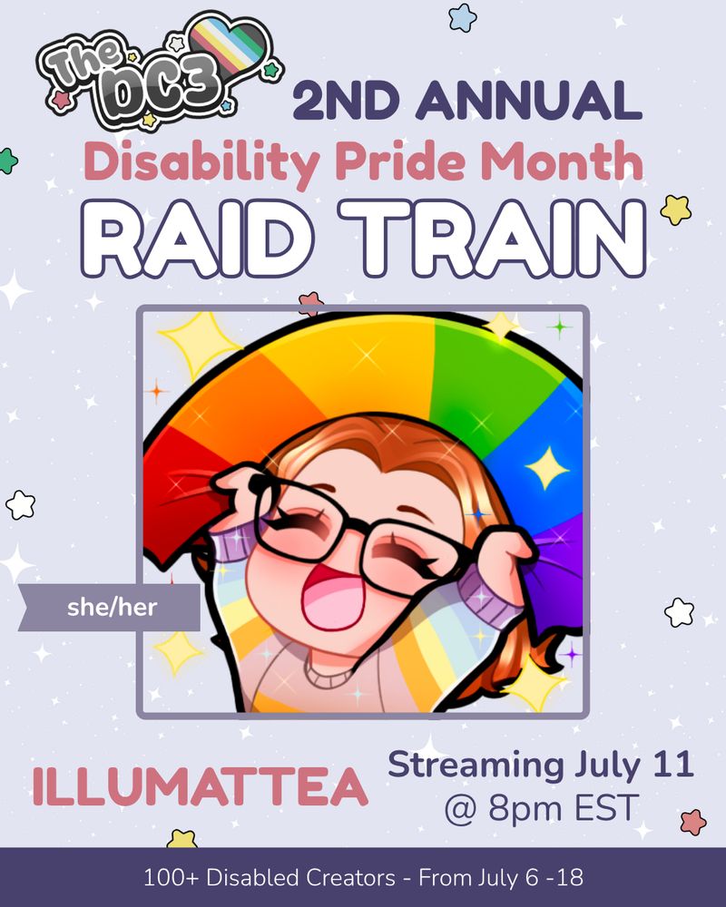A promotional graphic with a light purple, white sparkle patterned background. It has blue, white, green, and red stars spaced out on it. Text reads: 2nd Annual Disability Pride Month Raid Train with a slightly canted DC3 logo to the left of that text. There is a chibi illustration of Mattea, a white person with red wavy hair and black round-rimmed glasses. She is wearing a pastel rainbow sweater and holding up a rainbow Pride flag. There is a flag by Mattea's image that indicate her pronouns, she/her. Text below reads “illuMattea, Streaming July 11 @ 8pm EST”. At the very bottom of the page on a purple banner there is text that reads: 100+ Disabled Creators From July 6 through 18.