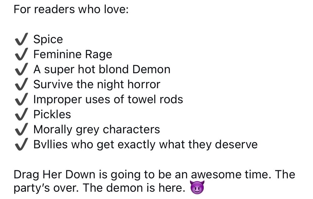 Screenshot of text — 


For readers who love:
Spice
Feminine Rage
A super hot blond Demon
Survive the night horror
Improper uses of towel rods
Pickles
Morally grey characters
Bullies who get exactly what they deserve

Drag Her Down is going to be an awesome time. The party's over. The demon is here.