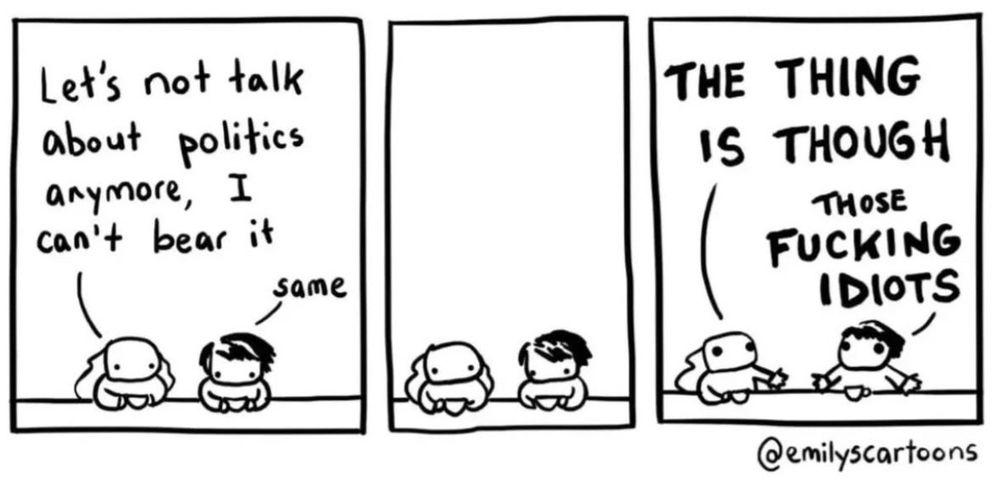 Three panel cartoon by @emilyscartoons. First panel shows two people. One says "let's not talk about politics anymore, I can't bear it" and the other responds "same". In the second panel they sit in silence. In the third panel the first person turns toward their friend agitated, saying in all caps "the thing is though" and the second person spreads their arm, saying also in all caps "those fucking idiots".