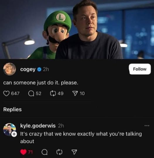 Screenshot of a twitter or threads exchange. An image of Luigi Mario sneaking up behind Elon Musk is captioned "can someone just do it please". Another user comments "It's crazy that we know exactly what you're talking about." The statements have 647 and 71 likes, respectively.