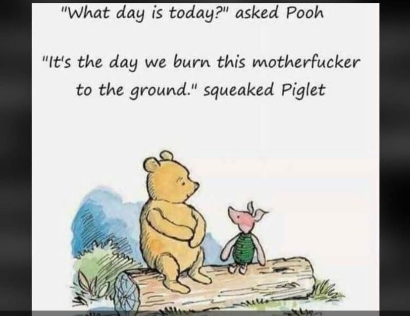 Piglet & Pooh in a profound conversation 

"What day is today?" asked Pooh
"It's the day we burn this motherfucker to the ground." squeaked Piglet