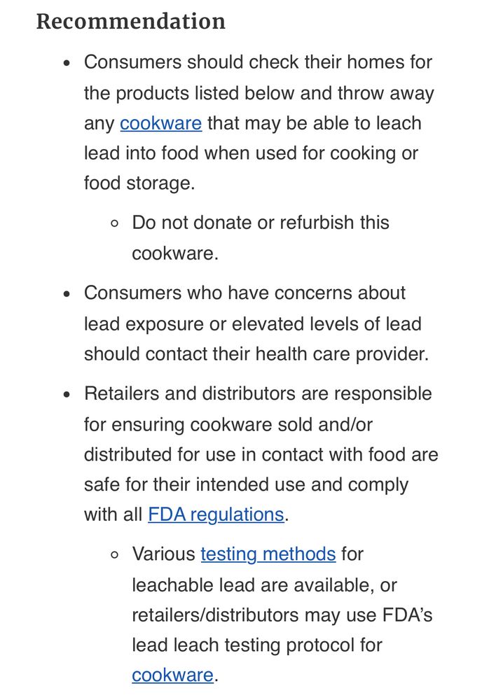 Recommendation Consumers should check their homes for the products listed below and throw away any cookware that may be able to leach lead into food when used for cooking or food storage. Do not donate or refurbish this cookware. Consumers who have concerns about lead exposure or elevated levels of lead should contact their health care provider. Retailers and distributors are responsible for ensuring cookware sold and/or distributed for use in contact with food are safe for their intended use and comply with all FDA regulations. Various testing methods for leachable lead are available, or retailers/distributors may use FDA’s lead leach testing protocol for cookware.