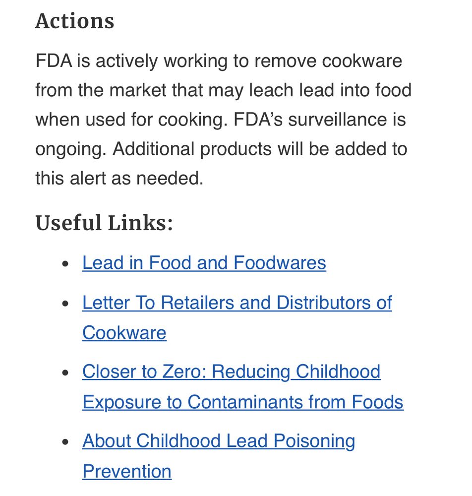 Actions FDA is actively working to remove cookware from the market that may leach lead into food when used for cooking. FDA’s surveillance is ongoing. Additional products will be added to this alert as needed. Useful Links: •Lead in Food and Foodwares •Letter To Retailers and Distributors of Cookware •Closer to Zero: Reducing Childhood Exposure to Contaminants from Foods •About Childhood Lead Poisoning Prevention