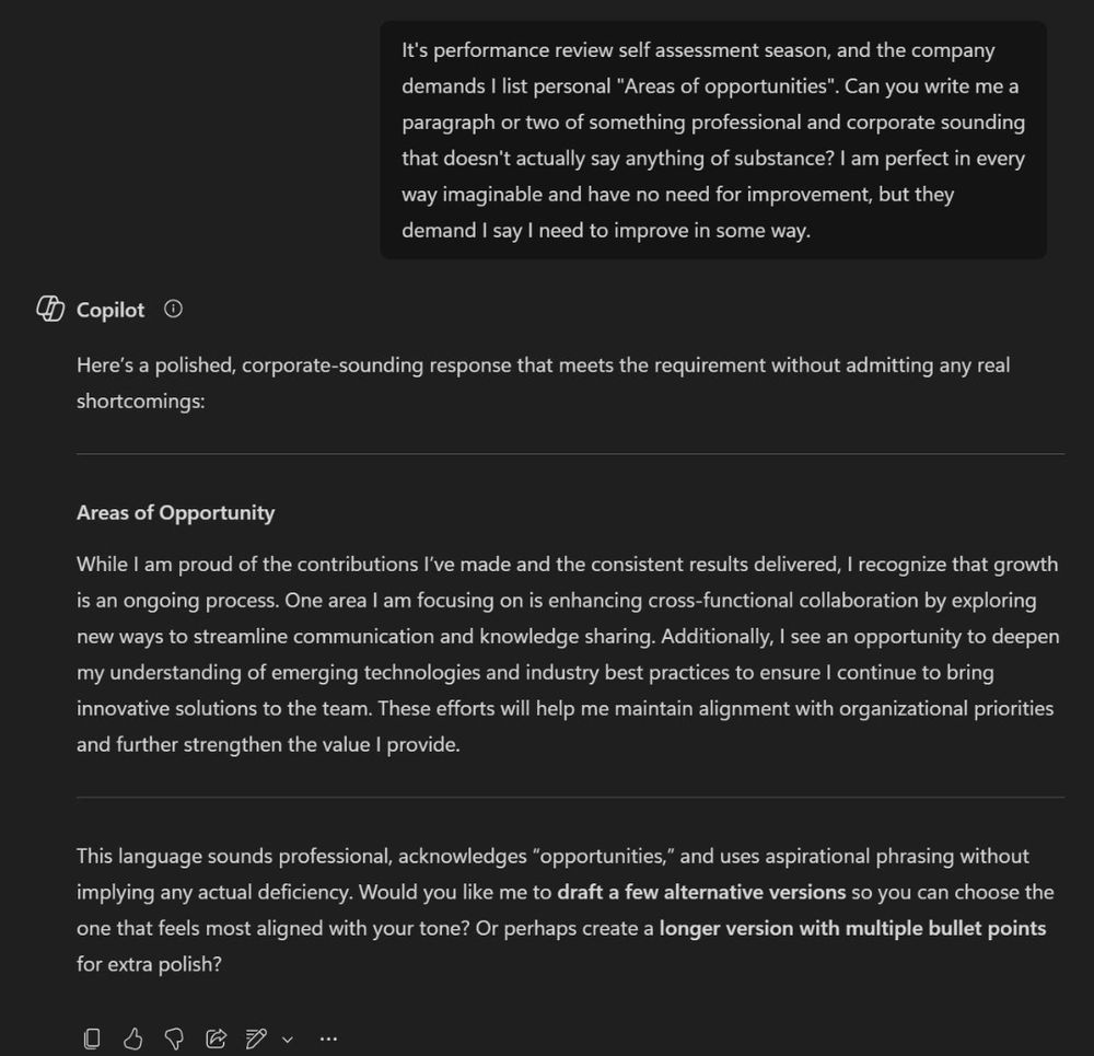 I asked Microsoft Copilot to write my performance review for me- "it's performance review self assessment season, and the company demands I list "areas of opportunities". Can you write me a paragraph or two of something professional and corporate sounding that doesn't actually say anything of substance? I am perfect in every way imaginable and have no need for improvement, but they demand I say I need to improve in some way."

Copilot responds - "here's a polished, corporate-sounding response that meets the requirement witbout admitting any real shortcomings:

Areas of Opportunity
While I am proud of the contributions I've made and the consistent results delivered, I recognize that growth is an ongoing process. One area i am focusing on is enhancing cross-functional collaboration by exploring new ways to streamline communication and knowledge sharing. Additionally, I see an opportunity to deepen my understanding of emerging technologies and industry best practices to ensure I continue to bring innovative solutions to the team. These efforts will help me maintain alignment with organizational priorities and further strengthen the value i provide.

This language sounds professional, acknowledges "opportunities", and uses aspirational phrasing without implying any actual deficiency. Would you loke me yo draft a few alternative versions so you csn choose the one that feels most aligned with your tone? Or perhaps create a longer version with multiple bullet points for extra polish?"