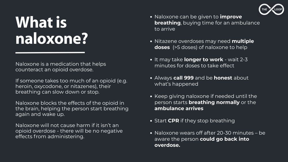 Naloxone is a medication that helps counteract an opioid overdose.

If someone takes too much of an opioid (e.g. heroin, oxycodone, or nitazenes), their breathing can slow down or stop. 

Naloxone blocks the effects of the opioid in the brain, helping the person start breathing again and wake up.

Naloxone will not cause harm if it isn’t an opioid overdose - there will be no negative effects from administering.

Naloxone can be given to improve breathing, buying time for an ambulance to arrive

Nitazene overdoses may need multiple doses  (>5 doses) of naloxone to help

It may take longer to work - wait 2-3 minutes for doses to take effect

Always call 999 and be honest about what’s happened

Keep giving naloxone if needed until the person starts breathing normally or the ambulance arrives

Start CPR if they stop breathing

Naloxone wears off after 20-30 minutes – be aware the person could go back into overdose. 