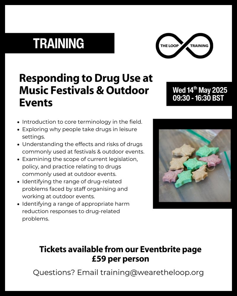 White background with black accents and text.  photograph of a cluster of 2CB pills. 

Text reads: Responding to Drug Use at Music Festivals & Outdoor Events, Wed 14th May 2025 09:30 - 16:30 BST 

Introduction to core terminology in the field. 
Exploring why people take drugs in leisure settings. 
Understanding the effects and risks of drugs commonly used at festivals & outdoor events. 
Examining the scope of current legislation, policy, and practice relating to drugs commonly used at outdoor events. 
Identifying the range of drug-related problems faced by staff organising and working at outdoor events. 
Identifying a range of appropriate harm reduction responses to drug-related problems. 
Tickets available from our Eventbrite page £59 per person 

Questions? Email: Training@wearetheloop.org 