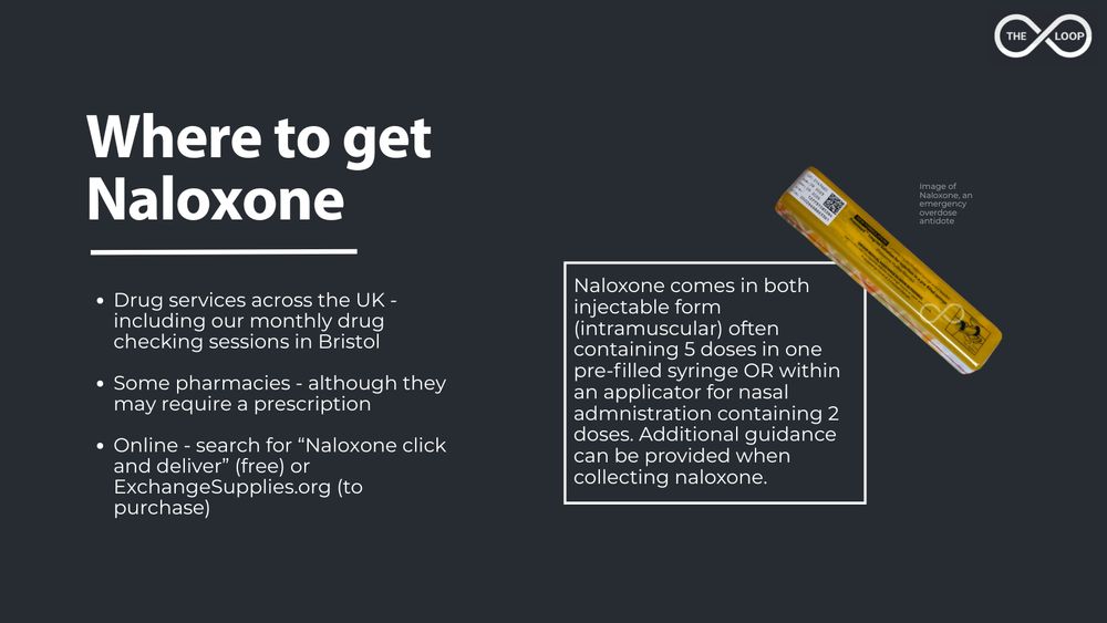 Where to get Naloxone? Drug services across the UK - including our monthly drug checking sessions in Bristol

Some pharmacies - although they may require a prescription

Online - search for “Naloxone click and deliver” (free) or ExchangeSupplies.org (to purchase)

Naloxone comes in both injectable form (intramuscular) often containing 5 doses in one pre-filled syringe OR within an applicator for nasal admnistration containing 2 doses. Additional guidance can be provided when collecting naloxone.