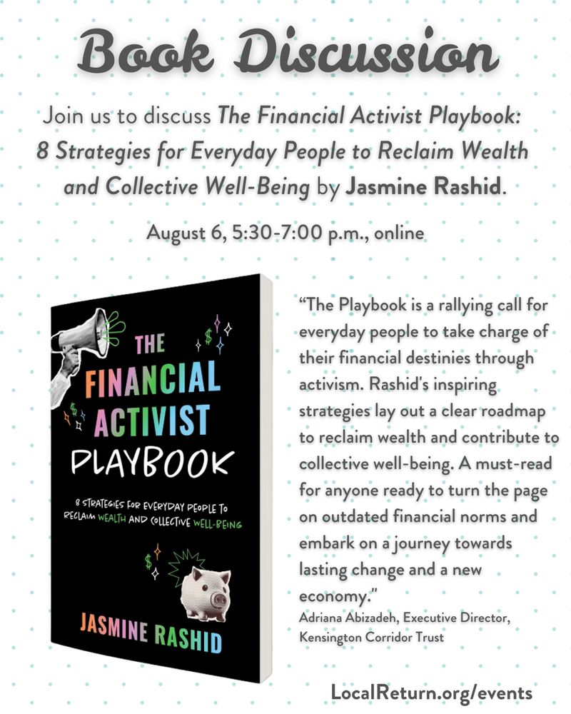 Event graphic displays book cover in black and rainbow shades and reads: Book Discussion: Join us to discuss The Financial Activist Playbook: 8 Strategies for Everyday People to Reclaim Wealth and Collective Well-Being by Jasmine Rashid. August 6, 5:30-7:00 p.m., online. "The Playbook is a rallying call for everyday people to take charge of their financial destinies through activism. Rashid' inspiring strategies lay out a clear roadmap to reclaim wealth and contribute to collective well-being. A must-read for anyone ready to turn the page on outdated financial norms and embark on a journey towards lasting change a new economy." Adriana Abizadeh, Executive Director, Kensington Corridor Trust

