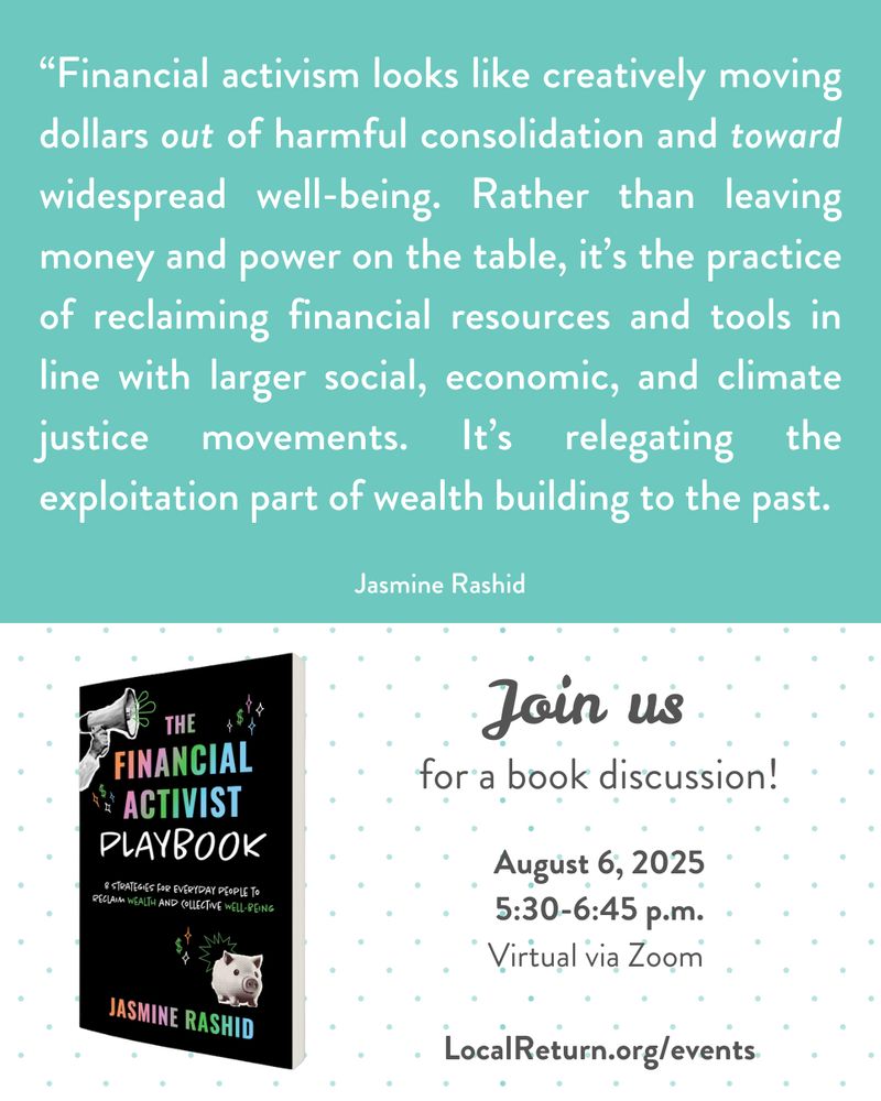 Top half of square image is white text on teal background: "Financial activism looks like creatively moving dollars out of harmful consolidation and toward widespread well-being. Rather than leaving money and power on the table, it's the practice of reclaiming financial resources and tools in line with larger social, economic, and climate justice movements. It's relegating the exploitation part of wealth building to the past." Bottom half has gray text on white background with teal polka dots: "Join us for a book discussion! August 6, 2025, 5:30-6:45 p.m., virtual via zoom, LocalReturn.org/events. Image of The Financial Activist Playbook book cover. 