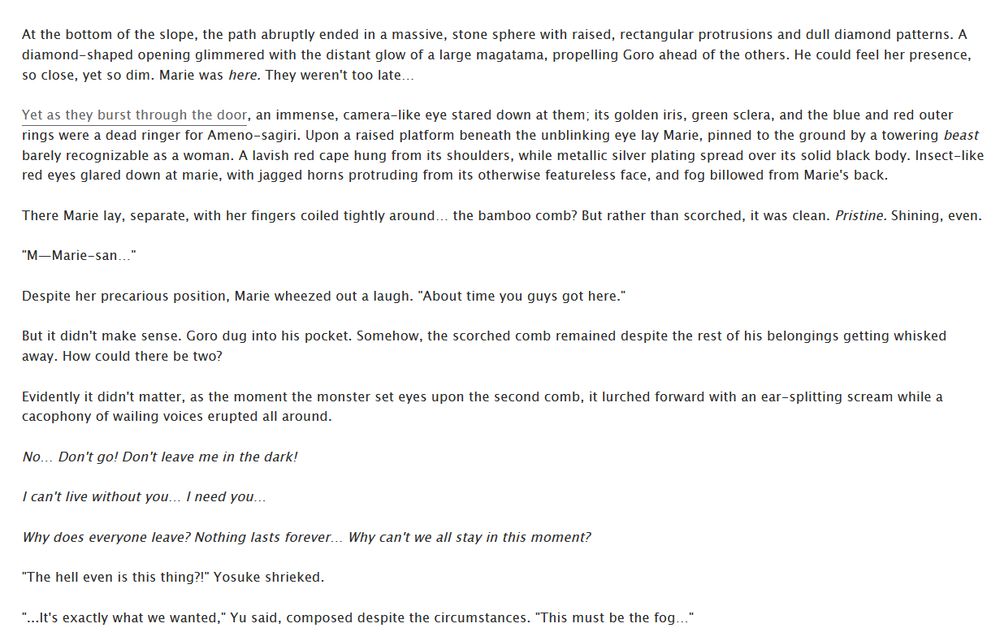 At the bottom of the slope, the path abruptly ended in a massive, stone sphere with raised, rectangular protrusions and dull diamond patterns. A diamond-shaped opening glimmered with the distant glow of a large magatama, propelling Goro ahead of the others. He could feel her presence, so close, yet so dim. Marie was here. They weren't too late…

Yet as they burst through the door, an immense, camera-like eye stared down at them; its golden iris, green sclera, and the blue and red outer rings were a dead ringer for Ameno-sagiri. Upon a raised platform beneath the unblinking eye lay Marie, pinned to the ground by a towering beast barely recognizable as a woman. A lavish red cape hung from its shoulders, while metallic silver plating spread over its solid black body. Insect-like red eyes glared down at marie, with jagged horns protruding from its otherwise featureless face, and fog billowed from Marie's back.

There Marie lay, separate, with her fingers coiled tightly around… the bamboo comb? But rather than scorched, it was clean. Pristine. Shining, even.

"M—Marie-san…"

Despite her precarious position, Marie wheezed out a laugh. "About time you guys got here."

But it didn't make sense. Goro dug into his pocket. Somehow, the scorched comb remained despite the rest of his belongings getting whisked away. How could there be two?

Evidently it didn't matter, as the moment the monster set eyes upon the second comb, it lurched forward with an ear-splitting scream while a cacophony of wailing voices erupted all around.

*No… Don't go! Don't leave me in the dark!*

*I can't live without you… I need you…*

*Why does everyone leave? Nothing lasts forever… Why can't we all stay in this moment?*

"The hell even is this thing?!" Yosuke shrieked.

"...It's exactly what we wanted," Yu said, composed despite the circumstances. "This must be the fog…"