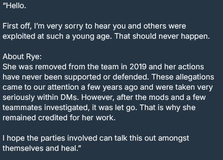 “Hello.

First off, I’m very sorry to hear you and others were exploited at such a young age. That should never happen.

About Rye:
She was removed from the team in 2019 and her actions have never been supported or defended. These allegations came to our attention a few years ago and were taken very seriously within DMs. However, after the mods and a few teammates investigated, it was let go. That is why she remained credited for her work.

I hope the parties involved can talk this out amongst themselves and heal.”