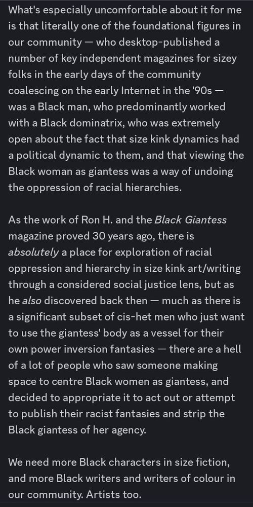 A Discord text post, white text on black background, discussing the Size Fiction website controversy surrounding race-play tags. The post reads as follows:

"What's especially uncomfortable about [Size Fiction's attitude towards the raceplay tag] for me is that literally one of the foundational figures in our community — who desktop-published a number of key independent magazines for sizey folks in the early days of the community coalescing on the early Internet in the '90s — was a Black man, who predominantly worked with a Black dominatrix, who was extremely open about the fact that size kink dynamics had a political dynamic to them, and that viewing the Black woman as giantess was a way of undoing the oppression of racial hierarchies. 

As the work of Ron H. and the 'Black Giantess' magazine proved 30 years ago, there is absolutely a place for exploration of racial oppression and hierarchy in size kink art/writing through a considered social justice lens, but as he also discovered back then — much as there is a significant subset of cis-het men who just want to use the giantess' body as a vessel for their own power inversion fantasies — there are a hell of a lot of people who saw someone making space to centre Black women as giantess, and decided to appropriate it to act out or attempt to publish their racist fantasies and strip the Black giantess of her agency.

We need more Black characters in size fiction, and more Black writers and writers of colour in our community. Artists too.