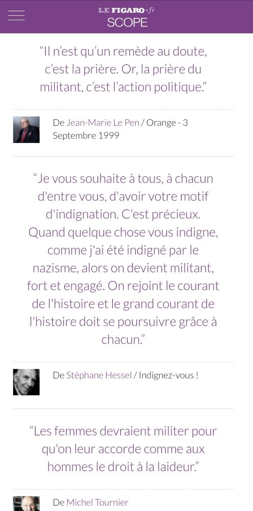 “Il n’est qu’un remède au doute, c’est la prière. Or, la prière du militant, c’est l’action politique.” (Jean-Marie Le Pen)
"“Je vous souhaite à tous, à chacun d'entre vous, d'avoir votre motif d'indignation. C'est précieux. Quand quelque chose vous indigne, comme j'ai été indigné par le nazisme, alors on devient militant, fort et engagé. On rejoint le courant de l'histoire et le grand courant de l'histoire doit se poursuivre grâce à chacun.” (Stéphane Hessel)
"“Les femmes devraient militer pour qu'on leur accorde comme aux hommes le droit à la laideur.” (Michel Tournier)