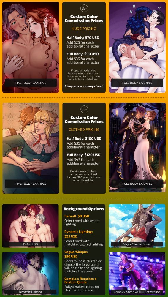 Sacchi's commission price sheet. All prices in USD.

NUDE PRICING:
Half Body: $70, add $25 per additional character
Full Body: $90, add $35 per additional character
Strap-ons always free!
Large character details like complex tattoos, wings, monsters, lingerie may have an additional fee.

CLOTHED PRICING:
Half Body: $100, add $35 per additional character
Full Body: $120, add $45 per additional character
Detail-heavy clothing, armor, and most Final Fantasy XIV gear may have an additional fee.

Background Options:
Default: Free (color toned background, white lighting)
Dynamic Lighting: +$25 (color toned background with matching mood lighting)
Vague/Simple Background: +$50 (background is blurred or simple, the foreground will be clear, and the lighting matches the scene)
Complex Background: Requires a custom quote. Fully detailed, clear, no blurring, a full scene.