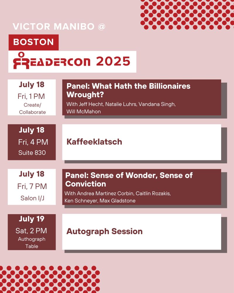 Graphic with a schedule table. Text reads:

VICTOR MANIBO @ BOSTON READERCON 2025

July 18 Fri, 1 PM, Create/ Collaborate
Panel: What Hath the Billionaires Wrought?
With Jeff Hecht, Natalie Luhrs, Vandana Singh, Will McMahon

July 18 Fri, 4 PM, Suite 830
Kaffeeklatsch

July 18 Fri, 7 PM, Salon I/J
Panel: Sense of Wonder, Sense of Conviction
With Andrea Martinez Corbin, Caitlin Rozakis, Ken Schneyer, Max Gladstone

July 19 Sat, 2 PM, Authograph Table
Autograph Session