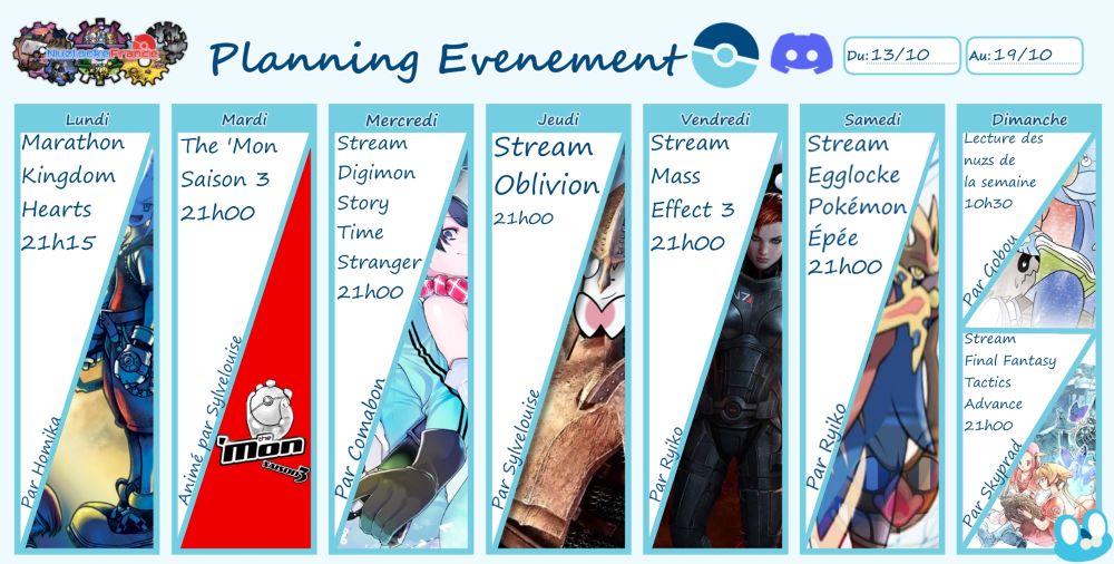 Lundi 21h15 : Marathon Kingdom Hearts, par Homika.

Mardi 21h00 : The 'Mon saison 3, animé par Sylvelouise.

Mercredi 21h00 : Stream Digimon Story Time Stranger, par Comabon.

Jeudi 21h00 : Stream Oblivion, par Sylvelouise.

Vendredi 21h00 : Stream Mass Effect 3, par Ryiko.

Samedi 21h00 : Egglocke Pokémon Épée, par Ryiko.

Dimanche 10h30 : Lecture des nuzs de la semaine, par Père Gobou.
21h00 : Stream FF Tactics Advance, par Skyprad.