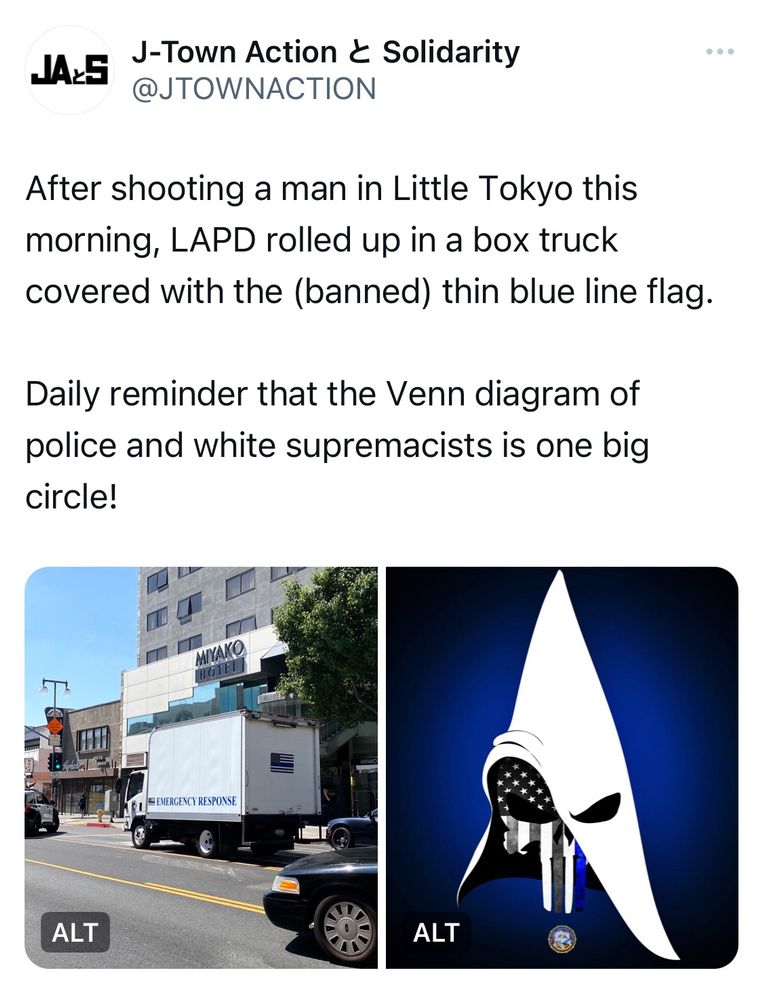Tweet from @JTOWNACTION:
“After shooting a man in Little Tokyo this morning, LAPD rolled up in a box truck covered with the (banned) thin blue line flag.
Daily reminder that the Venn diagram of police and white supremacists is one big circle!”
