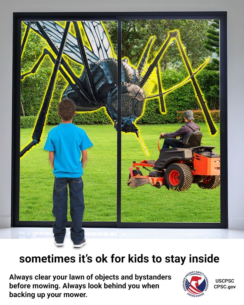A kid looking out their back yard window. There is a guy mowing the lawn and a giant mosquito the size of a building standing over them. The text reads: Sometimes it’s OK for kids to stay inside. Always clear your lawn of objects and bystanders before mowing. Always look behind you when backing up your mower.
