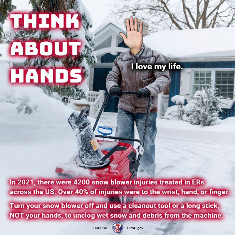 A person snow blowing their driveway except they have a giant hand for a head. Having a hand for a head has not impaired their vision or prevented them from using a snow blower safely. Hand Person says, "I love my life." The text reads" Think about hands. In 2021, there were 4200 snow blower injuries treated in ERs across the US. Over 40% of injuries were to the wrist, hand, or finger. Turn your snow blower off and use a cleanout tool or a long stick, NOT your hands, to unclog wet snow and debris from the machine.