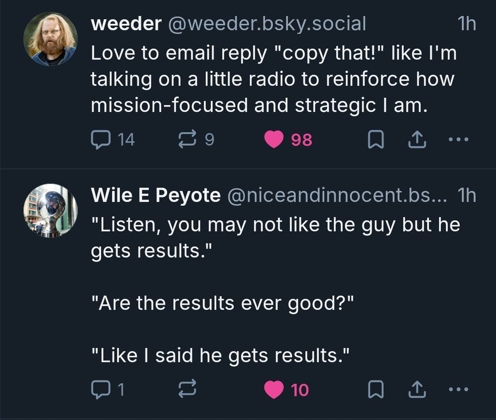 screencap from my timeline

weeder: Love to email reply "copy that!" like I'm talking on a little radio to reinforce how mission-focused and strategic I am.

Wile E Peyote: "Listen, you may not like the guy but he gets results."

"Are the results ever good?"

"Like I said he gets results."