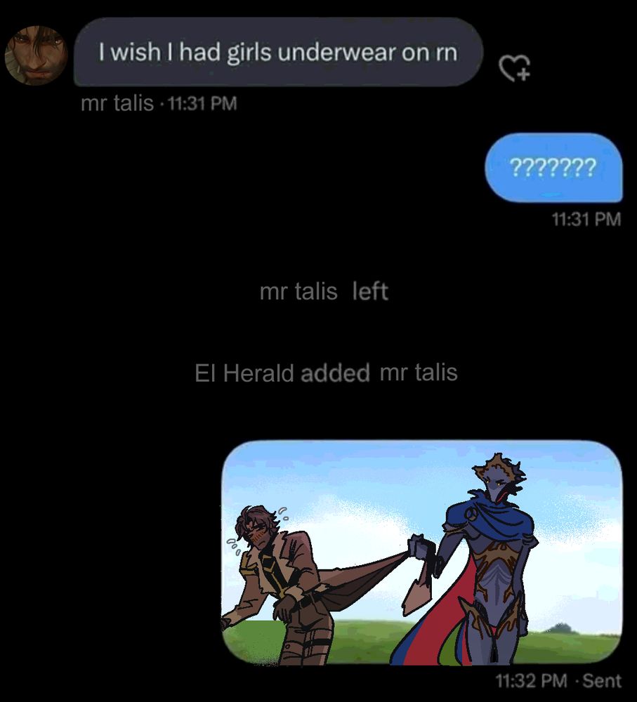 low effort jayvik edit of a twitter DM. it is textlog between mr talis and El Herald, going back and forth. at the top, mr talis says: 'I wish I had girls underwear on rn'. the herald responds with an baffling amount of question marks. embarrassed, mr talis leaves the chat. immediately following that, el herald adds mr talis back in the chat, not allowing him to be a chickenshit. A total of 60 seconds have elapsed since the start of this conversation. the exchange ends with the herald sending one last picture, which is a mspaint scribble of them both out in some grassy field. they're wearing their fits from the end of season 2. jayce is trying to escape off frame while the herald pulls the bottom of his coattails back in the air, the cloth strained and bunched into his fist. jayce sweating with effort, his hips half-cocked like a vintage anime girl. the herald's eldritch thing eyes are glowing with a fiery determination to get him to repeat the statement. He doesn't look like he's letting this one go.