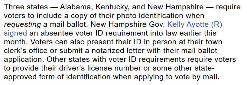 Three states — Alabama, Kentucky, and New Hampshire — require voters to include a copy of their photo identification when requesting a mail ballot. New Hampshire Gov. Kelly Ayotte (R) signed an absentee voter ID requirement into law earlier this month. Voters can also present their ID in person at their town clerk’s office or submit a notarized letter with their mail ballot application. Other states with voter ID requirements require voters to provide their driver’s license number or some other state-approved form of identification when applying to vote by mail.