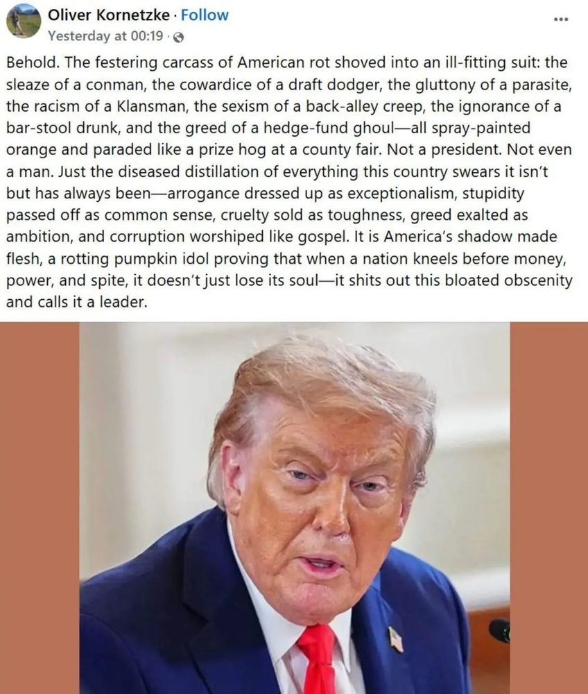 Oliver Kornetzke Follow Yesterday at 00:19

Behold. The festering carcass of American rot shoved into an ill-fitting suit: the sleaze of a conman, the cowardice of a draft dodger, the gluttony of a parasite, the racism of a Klansman, the sexism of a back-alley creep, the ignorance of a bar-stool drunk, and the greed of a hedge-fund ghoul-all spray-painted orange and paraded like a prize hog at a county fair. Not a president. Not even a man. Just the diseased distillation of everything this country swears it isn't but has always been-arrogance dressed up as exceptionalism, stupidity passed off as common sense, cruelty sold as toughness, greed exalted as ambition, and corruption worshiped like gospel. It is America's shadow made flesh, a rotting pumpkin idol proving that when a nation kneels before money, power, and spite, it doesn't just lose its soul-it shits out this bloated obscenity and calls it a leader.

Darunter ein Bild von Trump 