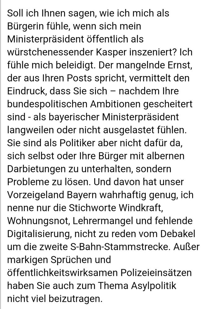 Soll ich Ihnen sagen, wie ich mich als Bürgerin fühle, wenn sich mein Ministerpräsident öffentlich als würstchenessender Kasper inszeniert? Ich fühle mich beleidigt. Der mangelnde Ernst, der aus Ihren Posts spricht, vermittelt den Eindruck, dass Sie sich nachdem Ihre bundespolitischen Ambitionen gescheitert sind - als bayerischer Ministerpräsident langweilen oder nicht ausgelastet fühlen. Sie sind als Politiker aber nicht dafür da, sich selbst oder Ihre Bürger mit albernen Darbietungen zu unterhalten, sondern Probleme zu lösen. Und davon hat unser Vorzeigeland Bayern wahrhaftig genug, ich nenne nur die Stichworte Windkraft, Wohnungsnot, Lehrermangel und fehlende Digitalisierung, nicht zu reden vom Debakel um die zweite S-Bahn-Stammstrecke. Außer markigen Sprüchen und öffentlichkeitswirksamen Polizeieinsätzen haben Sie auch zum Thema Asylpolitik nicht viel beizutragen.
