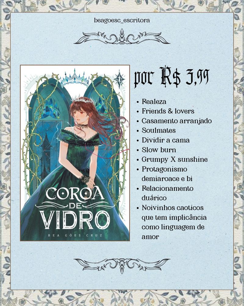 Um retângulo azul-claro sobre um fundo de flores azuis em aquarela. Ao lado esquerdo do quadro, há uma versão menor da capa de Coroa de Vidro (fundo branco, uma garota com cabelo esvoaçante e vestido verde-escuro usando uma coroa de cacos de vidro, com dois fios saindo de seu peito; ela está entre duas janelas góticas e numa delas há uma torre sombria; nas margens, espinhos crescem) e ao lado da capa está maior o valor de R$ 3,99. E abaixo desse valor, uma pequena lista de tropo que encontra na história:
“Realeza. Friends & Lovers. Casamento arranjado. Soulmates. Dividir a cama. Slow Burn. Grumpy x Sunshine. Protagonismo demiaroace e bi. Relacionamento duárico. Noivinhos caóticos que tem a implicância como linguagem de amor.”
