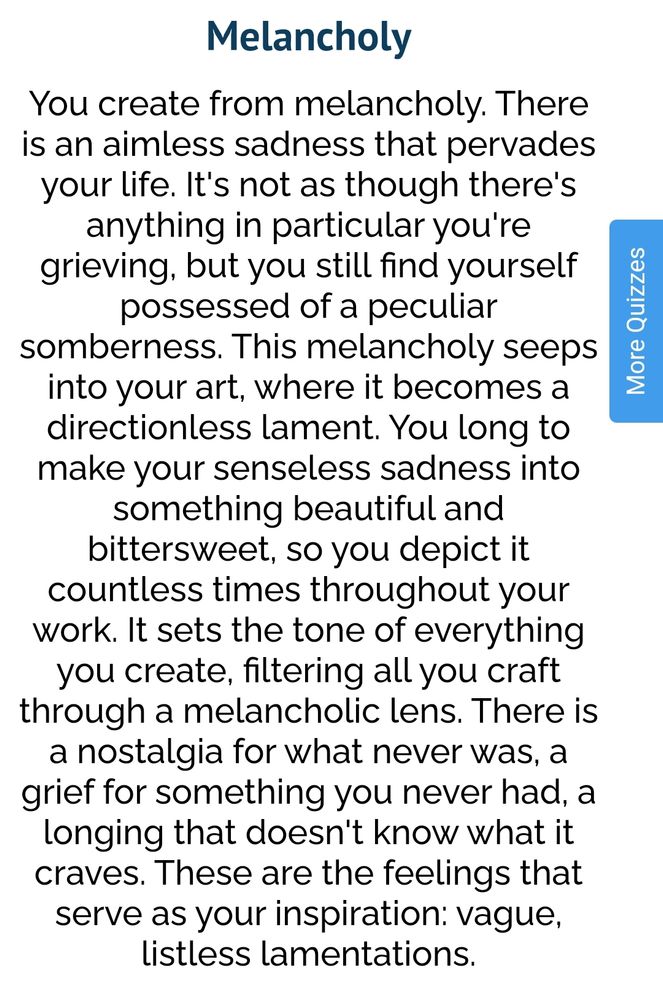 Resultado do teste em inglês: Melancholy
You create from melancholy. There is an aimless sadness that pervades your life. It's not as though there's anything in particular you're grieving, but you still find yourself possessed of a peculiar somberness. This melancholy seeps into your art, where it becomes a directionless lament. You long to make your senseless sadness into something beautiful and bittersweet, so you depict it countless times throughout your work. It sets the tone of everything you create, filtering all you craft through a melancholic lens. There is a nostalgia for what never was, a grief for something you never had, a longing that doesn't know what it craves. These are the feelings that serve as your inspiration: vague, listless lamentations
