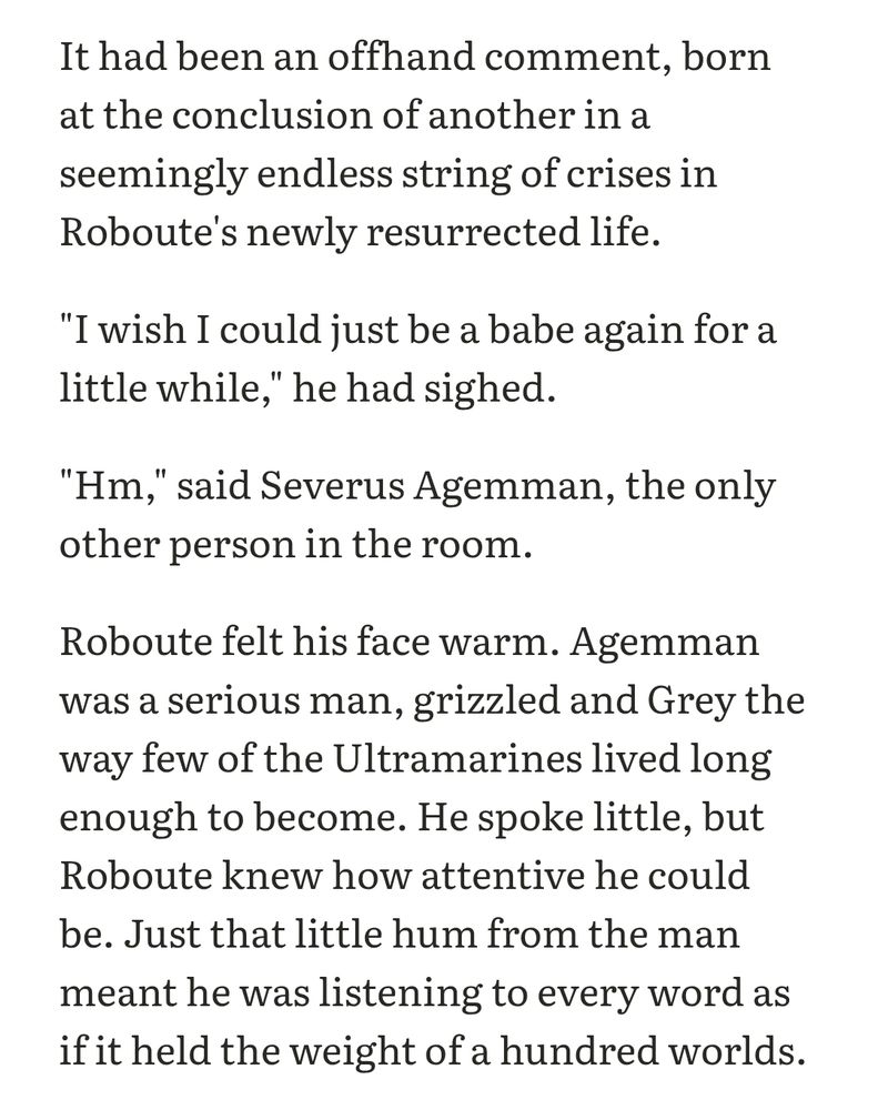 It had been an offhand comment, born at the conclusion of another in a seemingly endless string of crises in Roboute's newly resurrected life.

"I wish I could just be a babe again for a little while," he had sighed.

"Hm," said Severus Agemman, the only other person in the room.

Roboute felt his face warm. Agemman was a serious man, grizzled and Grey the way few of the Ultramarines lived long enough to become. He spoke little, but Roboute knew how attentive he could be. Just that little hum from the man meant he was listening to every word as if it held the weight of a hundred worlds.