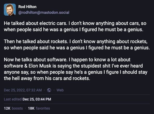 He talked about electric cars. I don't know anything about cars, so when people said he was a genius I figured he must be a genius.

Then he talked about rockets. I don't know anything about rockets, so when people said he was a genius I figured he must be a genius.

Now he talks about software. I happen to know a lot about software & Elon Musk is saying the stupidest shit I've ever heard anyone say, so when people say he's a genius I figure I should stay the hell away from his cars and rockets.
