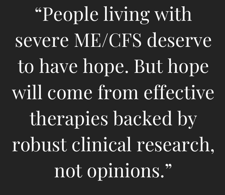 white text on black background that says: "people living with severe ME/CFS deserve to have hope. But hope will come from effective therapies backed by robust clinical research, not opinions."