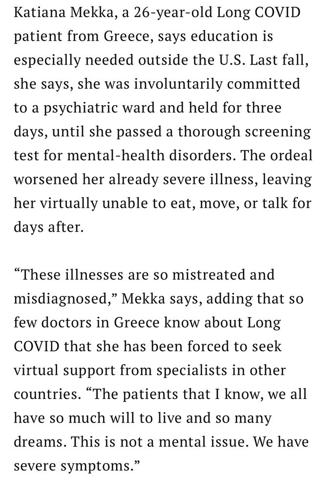 A screenshot of the article with the text: Katiana Mekka, a 26-year-old Long COVID patient from Greece, says education is especially needed outside the U.S. Last fall, she says, she was involuntarily committed to a psychiatric ward and held for three days, until she passed a thorough screening test for mental-health disorders. The ordeal worsened her already severe illness, leaving her virtually unable to eat, move, or talk for days after.
"These illnesses are so mistreated and misdiagnosed," Mekka says, adding that so few doctors in Greece know about Long COVID that she has been forced to seek
virtual support from specialists in other countries. "The patients that I know, we all have so much will to live and so many
dreams. This is not a mental issue. We have severe symptoms."