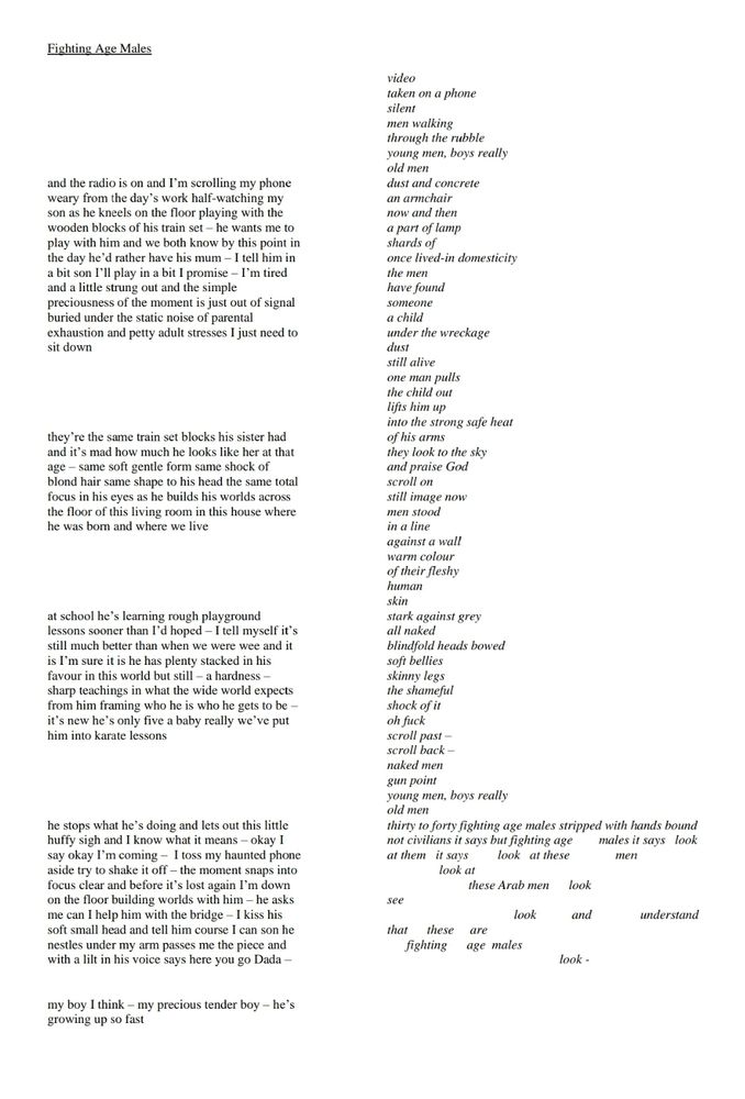 Fighting Age Males 

[2 columns of text. The column on the right starts first. It is narrow, 1-3 words per line. At the end the lines become longer but more broken and fragmented. The text is transcribed below]

video taken on a phone silent men walking through the rubble young men, boys really old men dust and concrete an armchair now and then a part of lamp shards of once lived-in domesticity the men have found someone a child under the wreckage dust still alive one man pulls the child out lifts him up into the strong safe heat of his arms they look to the sky and praise God scroll on still image now men stood against a wall in a line warm colour of their fleshy human skin stark against grey all naked blindfold heads bowed soft bellies skinny legs the shameful shock of it oh fuck scroll past - scroll back- naked men gun point young men, boys really old men thirty to forty fighting age males stripped with hands bound not civilians it says but fighting age at them it says look at these males it says look men look at these Arab men look see look that are these fighting age males look

[see alt text of following post for text of left column]